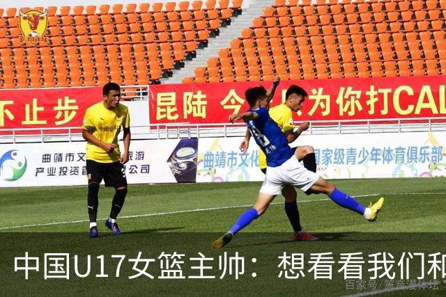 中国U17女篮主帅：想看看我们和世界篮球的差距 默契程度有待提高