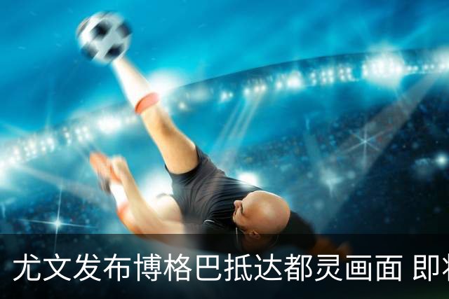 尤文发布博格巴抵达都灵画面 即将接受体检并签约